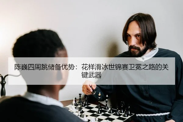 陈巍四周跳储备优势：花样滑冰世锦赛卫冕之路的关键武器